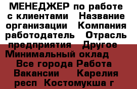 МЕНЕДЖЕР по работе с клиентами › Название организации ­ Компания-работодатель › Отрасль предприятия ­ Другое › Минимальный оклад ­ 1 - Все города Работа » Вакансии   . Карелия респ.,Костомукша г.